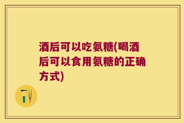 酒后可以吃氨糖(喝酒后可以食用氨糖的正确方式)