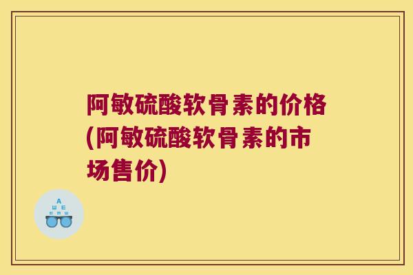 阿敏硫酸软骨素的价格(阿敏硫酸软骨素的市场售价)