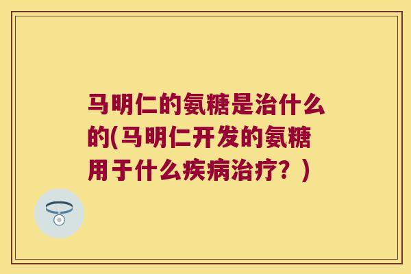 马明仁的氨糖是治什么的(马明仁开发的氨糖用于什么疾病治疗?)