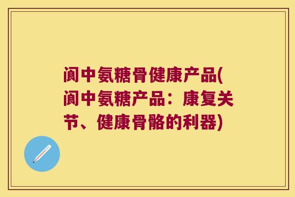 阆中氨糖骨健康产品(阆中氨糖产品:康复关节、健康骨骼的利器)