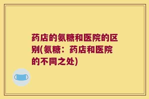药店的氨糖和医院的区别(氨糖:药店和医院的不同之处)