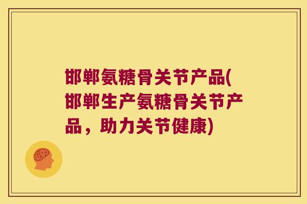 邯郸氨糖骨关节产品(邯郸生产氨糖骨关节产品,助力关节健康)