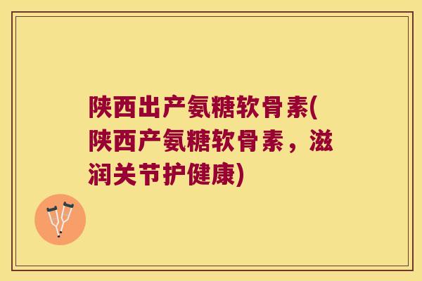 陕西出产氨糖软骨素(陕西产氨糖软骨素,滋润关节护健康)