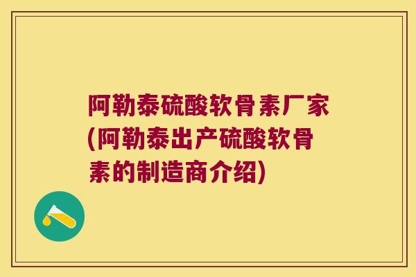 阿勒泰硫酸软骨素厂家(阿勒泰出产硫酸软骨素的制造商介绍)