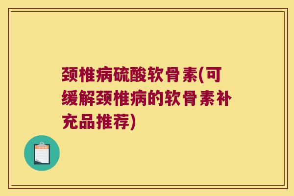 颈椎病硫酸软骨素(可缓解颈椎病的软骨素补充品推荐)
