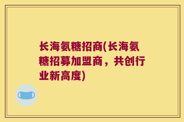 长海氨糖招商(长海氨糖招募加盟商,共创行业新高度)