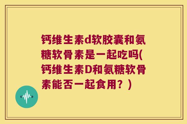 钙维生素d软胶囊和氨糖软骨素是一起吃吗(钙维生素D和氨糖软骨素能否一起食用?)