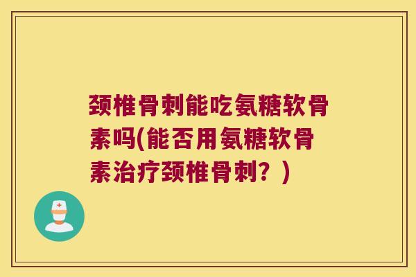 颈椎骨刺能吃氨糖软骨素吗(能否用氨糖软骨素治疗颈椎骨刺?)
