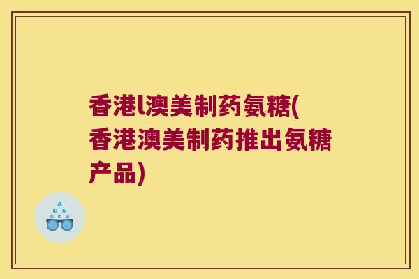 香港l澳美制药氨糖(香港澳美制药推出氨糖产品)