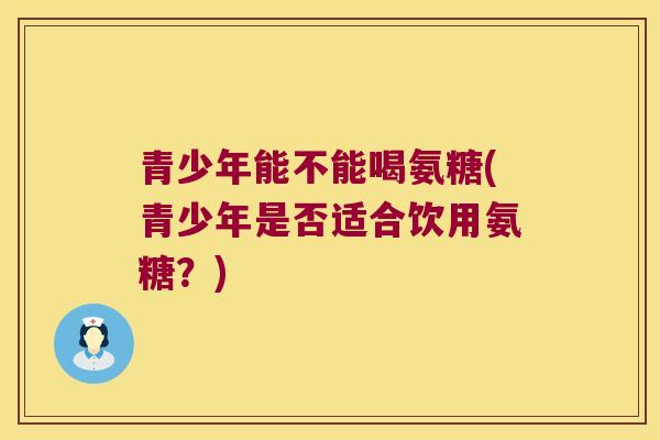 青少年能不能喝氨糖(青少年是否适合饮用氨糖?)