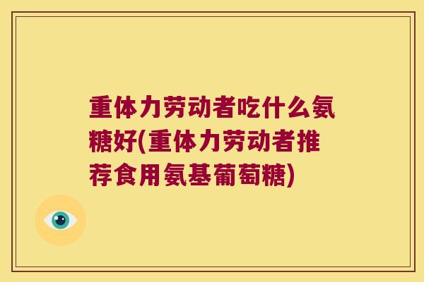 重体力劳动者吃什么氨糖好(重体力劳动者推荐食用氨基葡萄糖) 重体力劳动者吃什么氨糖好(重体力劳动者推荐食用氨基葡萄糖)