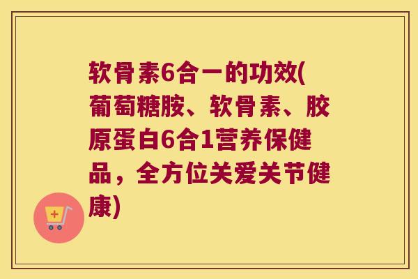 软骨素6合一的功效(葡萄糖胺、软骨素、胶原蛋白6合1营养保健品，全方位关爱关节健康)