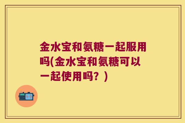 金水宝和氨糖一起服用吗(金水宝和氨糖可以一起使用吗?)