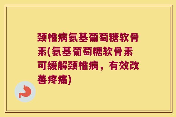 颈椎病氨基葡萄糖软骨素(氨基葡萄糖软骨素可缓解颈椎病,有效改善疼痛)