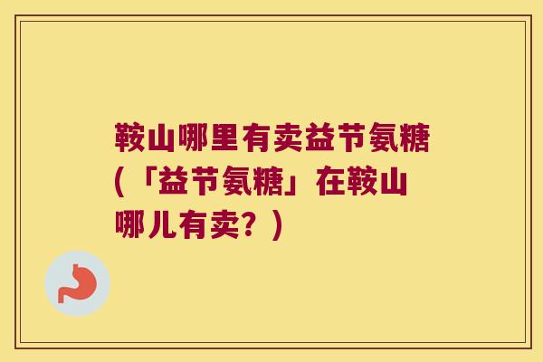 鞍山哪里有卖益节氨糖(「益节氨糖」在鞍山哪儿有卖?)
