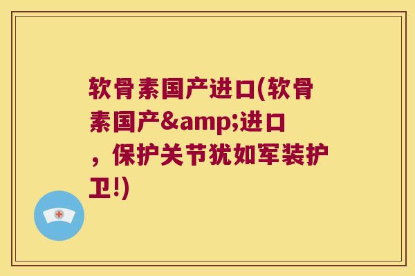 软骨素国产进口(软骨素国产&进口,保护关节犹如军装护卫!)