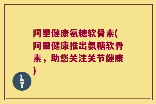 阿里健康氨糖软骨素(阿里健康推出氨糖软骨素,助您关注关节健康)