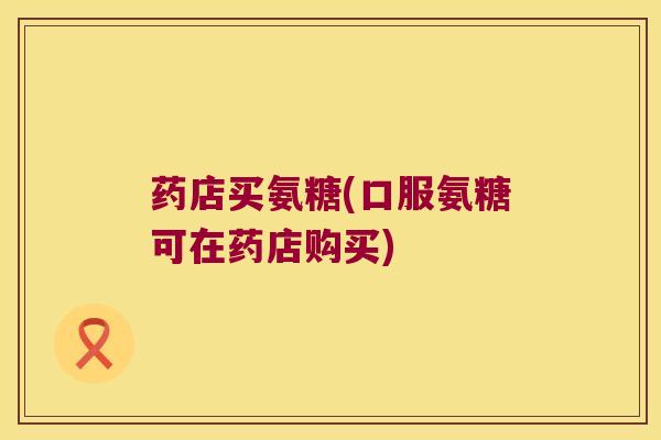 药店买氨糖(口服氨糖可在药店购买)