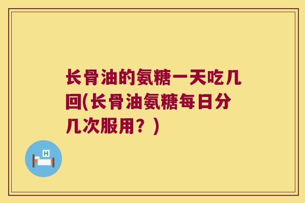 长骨油的氨糖一天吃几回(长骨油氨糖每日分几次服用?)