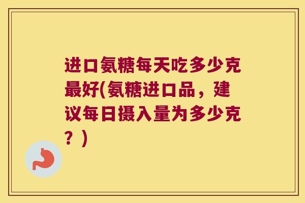 进口氨糖每天吃多少克最好(氨糖进口品,建议每日摄入量为多少克?)