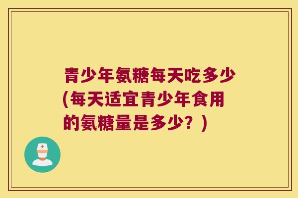 青少年氨糖每天吃多少(每天适宜青少年食用的氨糖量是多少?)