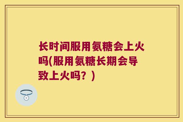 长时间服用氨糖会上火吗(服用氨糖长期会导致上火吗?)