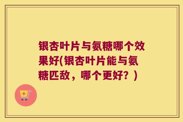 银杏叶片与氨糖哪个效果好(银杏叶片能与氨糖匹敌，哪个更好？)