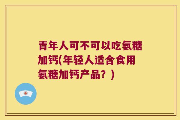 青年人可不可以吃氨糖加钙(年轻人适合食用氨糖加钙产品?) 青年人可不可以吃氨糖加钙(年轻人适合食用氨糖加钙产品?)