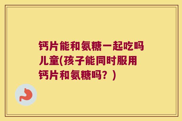 钙片能和氨糖一起吃吗儿童(孩子能同时服用钙片和氨糖吗?)