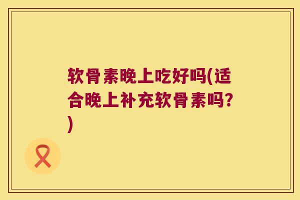 软骨素晚上吃好吗(适合晚上补充软骨素吗?)