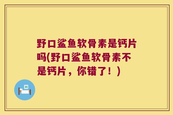 野口鲨鱼软骨素是钙片吗(野口鲨鱼软骨素不是钙片，你错了！)
