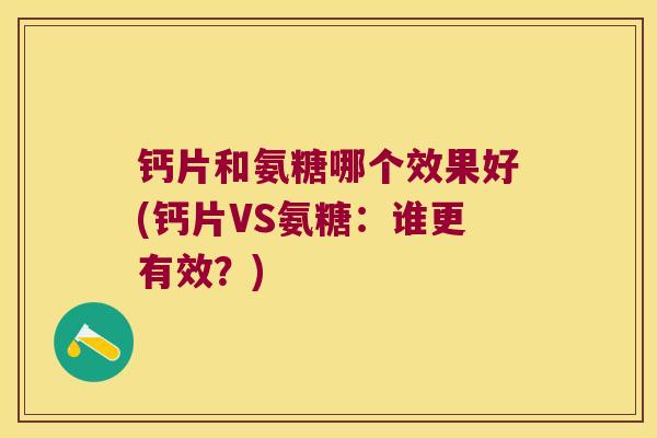 钙片和氨糖哪个效果好(钙片VS氨糖:谁更有效?)