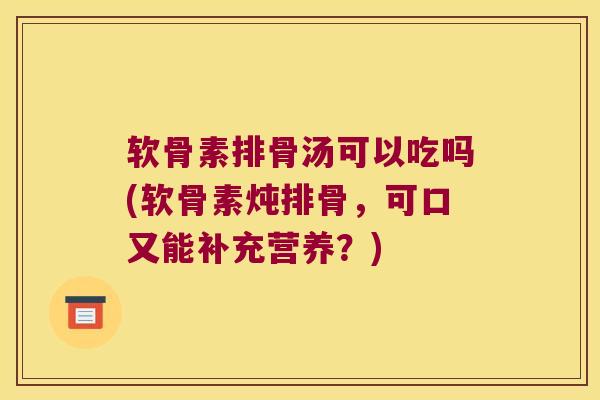软骨素排骨汤可以吃吗(软骨素炖排骨,可口又能补充营养?)