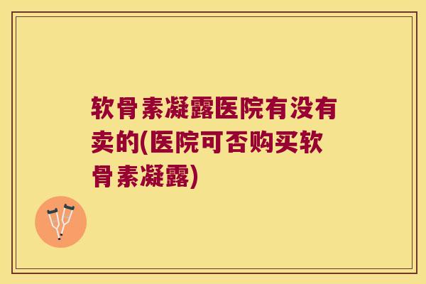 软骨素凝露医院有没有卖的(医院可否购买软骨素凝露)