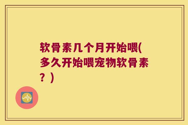 软骨素几个月开始喂(多久开始喂宠物软骨素?)