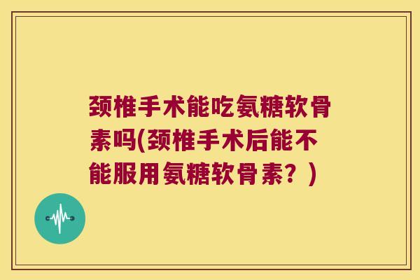 颈椎手术能吃氨糖软骨素吗(颈椎手术后能不能服用氨糖软骨素?)