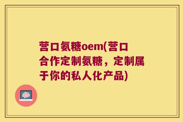 营口氨糖oem(营口合作定制氨糖,定制属于你的私人化产品)