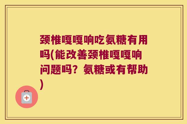 颈椎嘎嘎响吃氨糖有用吗(能改善颈椎嘎嘎响问题吗?氨糖或有帮助)