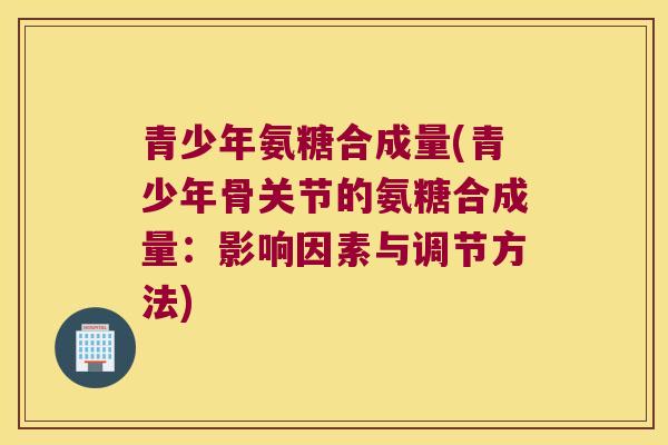 青少年氨糖合成量(青少年骨关节的氨糖合成量:影响因素与调节方法)