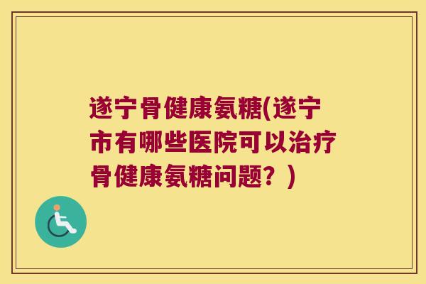 遂宁骨健康氨糖(遂宁市有哪些医院可以治疗骨健康氨糖问题?)