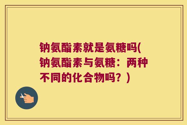 钠氨酯素就是氨糖吗(钠氨酯素与氨糖:两种不同的化合物吗?)