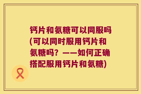 钙片和氨糖可以同服吗(可以同时服用钙片和氨糖吗?——如何正确搭配服用钙片和氨糖)