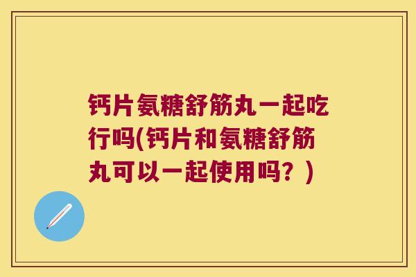 钙片氨糖舒筋丸一起吃行吗(钙片和氨糖舒筋丸可以一起使用吗?)