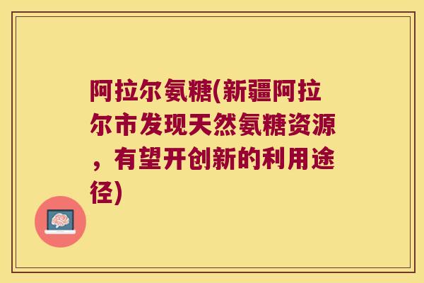 阿拉尔氨糖(新疆阿拉尔市发现天然氨糖资源,有望开创新的利用途径) 阿拉尔氨糖(新疆阿拉尔市发现天然氨糖资源,有望开创新的利用途径)
