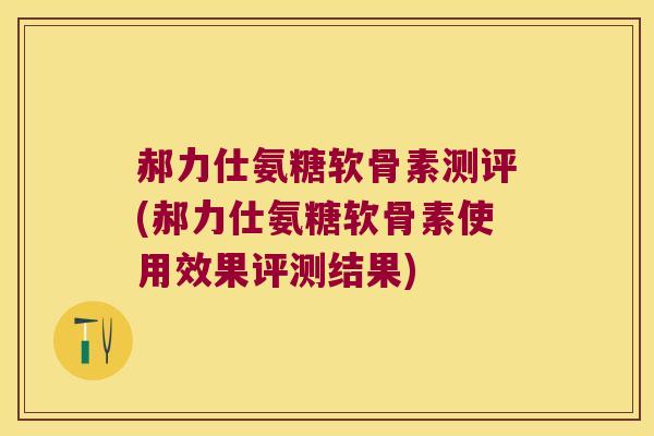 郝力仕氨糖软骨素测评(郝力仕氨糖软骨素使用效果评测结果)