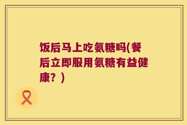 饭后马上吃氨糖吗(餐后立即服用氨糖有益健康?)