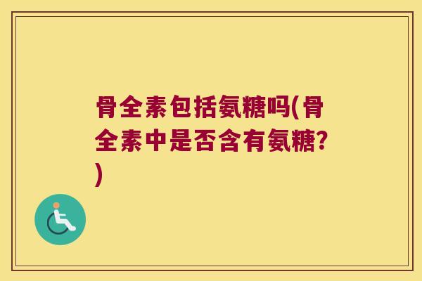 骨全素包括氨糖吗(骨全素中是否含有氨糖?)