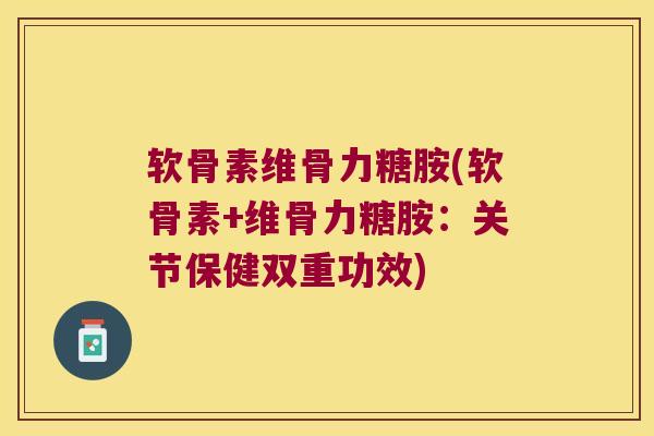 软骨素维骨力糖胺(软骨素+维骨力糖胺:关节保健双重功效)