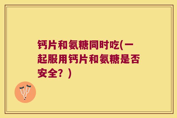 钙片和氨糖同时吃(一起服用钙片和氨糖是否安全?)