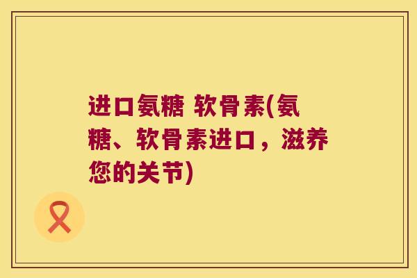 进口氨糖 软骨素(氨糖、软骨素进口,滋养您的关节)